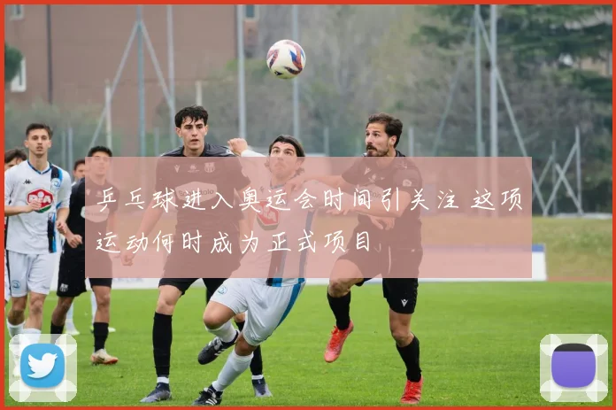乒乓球进入奥运会时间引关注 这项运动何时成为正式项目