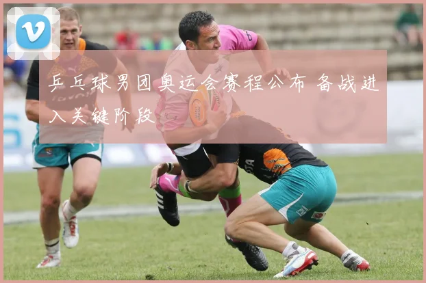 乒乓球男团奥运会赛程公布 备战进入关键阶段
