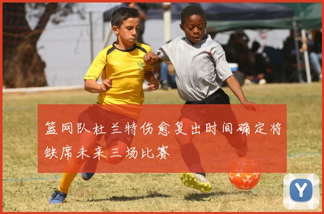 篮网队杜兰特伤愈复出时间确定将缺席未来三场比赛